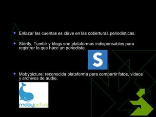 Integración de redes
   Enlazar las cuentas es clave en las coberturas periodísticas.

   Storify, Tumblr y blogs son plataformas indispensables para
    registrar lo que hace un periodista.




   Mobypicture: reconocida plataforma para compartir fotos, videos
    y archivos de audio.
 