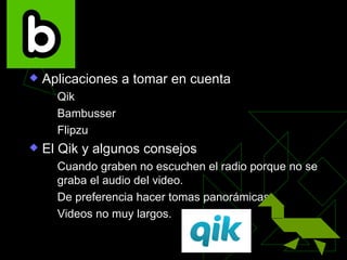 La transmisión en vivo

   Aplicaciones a tomar en cuenta
       Qik
       Bambusser
       Flipzu
   El Qik y algunos consejos
       Cuando graben no escuchen el radio porque no se
        graba el audio del video.
       De preferencia hacer tomas panorámicas.
       Videos no muy largos.
 