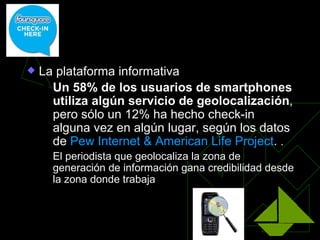La geolocalización

   La plataforma informativa
      Un 58% de los usuarios de smartphones
       utiliza algún servicio de geolocalización,
       pero sólo un 12% ha hecho check-in
       alguna vez en algún lugar, según los datos
       de Pew Internet & American Life Project. .
       El periodista que geolocaliza la zona de
        generación de información gana credibilidad desde
        la zona donde trabaja
 