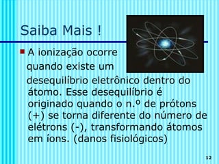 Saiba Mais !
   A ionização ocorre
    quando existe um
    desequilíbrio eletrônico dentro do
    átomo. Esse desequilíbrio é
    originado quando o n.º de prótons
    (+) se torna diferente do número de
    elétrons (-), transformando átomos
    em íons. (danos fisiológicos)
                                      12
 