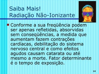 Saiba Mais!
    Radiação Não-Ionizante
   Conforme a sua freqüência podem
    ser apenas refletidas, absorvidas
    sem conseqüências, a medida que
    aumentam fazem contrações
    cardíacas, debilitação do sistema
    nervoso central e como efeitos
    agudos causam catarata ou até
    mesmo a morte. Fator determinante
    é o tempo de exposição.
                                        14
 