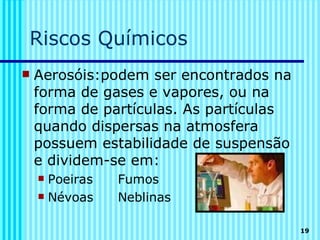 Riscos Químicos
   Aerosóis:podem ser encontrados na
    forma de gases e vapores, ou na
    forma de partículas. As partículas
    quando dispersas na atmosfera
    possuem estabilidade de suspensão
    e dividem-se em:
     Poeiras   Fumos
     Névoas    Neblinas

                                         19
 