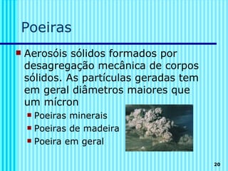 Poeiras
   Aerosóis sólidos formados por
    desagregação mecânica de corpos
    sólidos. As partículas geradas tem
    em geral diâmetros maiores que
    um mícron
     Poeiras minerais
     Poeiras de madeira

     Poeira em geral


                                         20
 