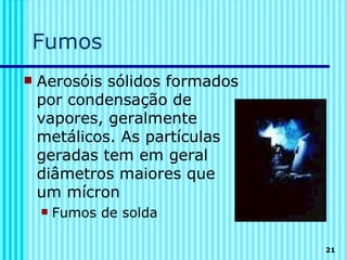 Fumos
   Aerosóis sólidos formados
    por condensação de
    vapores, geralmente
    metálicos. As partículas
    geradas tem em geral
    diâmetros maiores que
    um mícron
       Fumos de solda

                                21
 