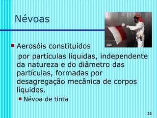 Névoas

   Aerosóis constituídos
     por partículas líquidas, independente
    da natureza e do diâmetro das
    partículas, formadas por
    desagregação mecânica de corpos
    líquidos.
       Névoa de tinta

                                         22
 