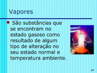 Vapores
 São substâncias que
 se encontram no
 estado gasoso como
 resultado de algum
 tipo de alteração no
 seu estado normal e
 temperatura ambiente.

                         24
 