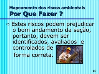 Mapeamento dos riscos ambientais
Por Que Fazer ?
   Estes riscos podem prejudicar
    o bom andamento da seção,
    portanto, devem ser
    identificados, avaliados e
    controlados de
     forma correta.

                                   29
 