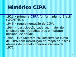 Histórico CIPA
 1921 - primeira CIPA foi formada no Brasil
  (LIGHT-RJ).
 1945 - regulamentação da CIPA.
 1964 – participação cada vez maior do
  sindicato dos trabalhadores e instituto
  nacional de saúde.
 1985 - Fundacentro MG desenvolve curso
  de CIPA com introdução do mapa de riscos
  através de modelo operário italiano de
  1972.

                                               3
 