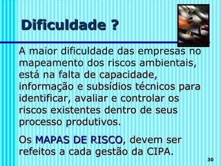 Dificuldade ?
A maior dificuldade das empresas no
mapeamento dos riscos ambientais,
está na falta de capacidade,
informação e subsídios técnicos para
identificar, avaliar e controlar os
riscos existentes dentro de seus
processo produtivos.
Os MAPAS DE RISCO, devem ser
refeitos a cada gestão da CIPA.
                                       30
 