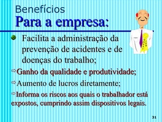 Benefícios
 Para a empresa:
   Facilita a administração da
   prevenção de acidentes e de
   doenças do trabalho;
Ganho da qualidade e produtividade;
Aumento de lucros diretamente;
Informa os riscos aos quais o trabalhador está
expostos, cumprindo assim dispositivos legais.
                                                  31
 
