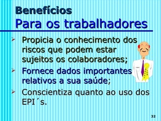 Benefícios
Para os trabalhadores
   Propicia o conhecimento dos
    riscos que podem estar
    sujeitos os colaboradores;
   Fornece dados importantes
    relativos a sua saúde;
   Conscientiza quanto ao uso dos
    EPI´s.
                                     32
 
