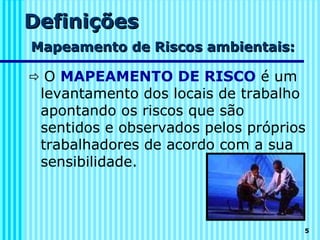 Definições
Mapeamento de Riscos ambientais:

 O MAPEAMENTO DE RISCO é um
 levantamento dos locais de trabalho
 apontando os riscos que são
 sentidos e observados pelos próprios
 trabalhadores de acordo com a sua
 sensibilidade.



                                    5
 