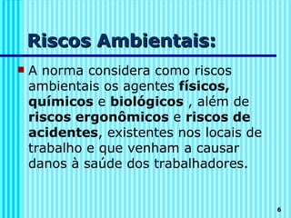 Riscos Ambientais:
   A norma considera como riscos
    ambientais os agentes físicos,
    químicos e biológicos , além de
    riscos ergonômicos e riscos de
    acidentes, existentes nos locais de
    trabalho e que venham a causar
    danos à saúde dos trabalhadores.


                                          6
 