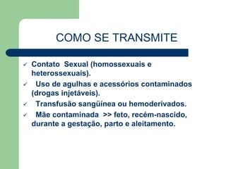 COMO SE TRANSMITE 
 Contato Sexual (homossexuais e 
heterossexuais). 
 Uso de agulhas e acessórios contaminados 
(drogas injetáveis). 
 Transfusão sangüínea ou hemoderivados. 
 Mãe contaminada >> feto, recém-nascido, 
durante a gestação, parto e aleitamento. 
 
