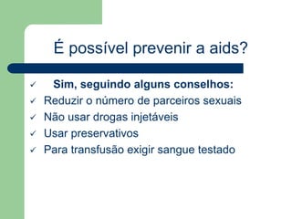 É possível prevenir a aids? 
 Sim, seguindo alguns conselhos: 
 Reduzir o número de parceiros sexuais 
 Não usar drogas injetáveis 
 Usar preservativos 
 Para transfusão exigir sangue testado 
 