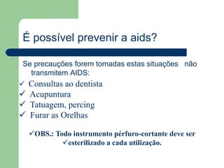 É possível prevenir a aids? 
Se precauções forem tomadas estas situações não 
transmitem AIDS: 
 Consultas ao dentista 
 Acupuntura 
 Tatuagem, percing 
 Furar as Orelhas 
OBS.: Todo instrumento pérfuro-cortante deve ser 
esterilizado a cada utilização. 
 