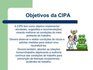 Objetivos da CIPA 
A CIPA tem como objetivo implementar 
atividades, sugestões e recomendações, 
visando melhorar as condições do meio 
ambiente de trabalho. 
Deverá observar e relatar condições de riscos e 
solicitar medidas para reduzir e/ou 
neutralizá-los. 
Deverá também, abordar as relações 
homem/trabalho objetivando a melhoria 
contínua das condições de trabalho para 
prevenção de doenças ocupacionais, 
acidentes do trabalho. 
 