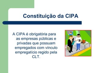 Constituição da CIPA 
A CIPA é obrigatória para 
as empresas públicas e 
privadas que possuam 
empregados com vínculo 
empregatício regido pela 
CLT. 
 