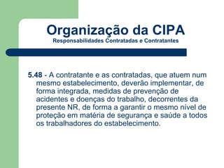 Organização da CIPA 
Responsabilidades Contratadas e Contratantes 
5.48 - A contratante e as contratadas, que atuem num 
mesmo estabelecimento, deverão implementar, de 
forma integrada, medidas de prevenção de 
acidentes e doenças do trabalho, decorrentes da 
presente NR, de forma a garantir o mesmo nível de 
proteção em matéria de segurança e saúde a todos 
os trabalhadores do estabelecimento. 
 