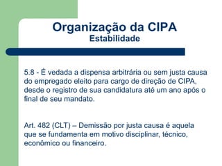 Organização da CIPA 
Estabilidade 
5.8 - É vedada a dispensa arbitrária ou sem justa causa 
do empregado eleito para cargo de direção de CIPA, 
desde o registro de sua candidatura até um ano após o 
final de seu mandato. 
Art. 482 (CLT) – Demissão por justa causa é aquela 
que se fundamenta em motivo disciplinar, técnico, 
econômico ou financeiro. 
 