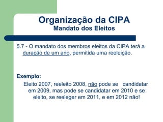 Organização da CIPA 
Mandato dos Eleitos 
5.7 - O mandato dos membros eleitos da CIPA terá a 
duração de um ano, permitida uma reeleição. 
Exemplo: 
Eleito 2007, reeleito 2008, não pode se candidatar 
em 2009, mas pode se candidatar em 2010 e se 
eleito, se reeleger em 2011, e em 2012 não! 
 