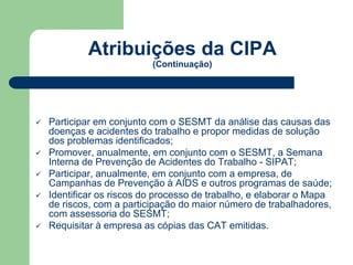 Atribuições da CIPA 
(Continuação) 
 Participar em conjunto com o SESMT da análise das causas das 
doenças e acidentes do trabalho e propor medidas de solução 
dos problemas identificados; 
 Promover, anualmente, em conjunto com o SESMT, a Semana 
Interna de Prevenção de Acidentes do Trabalho - SIPAT; 
 Participar, anualmente, em conjunto com a empresa, de 
Campanhas de Prevenção à AIDS e outros programas de saúde; 
 Identificar os riscos do processo de trabalho, e elaborar o Mapa 
de riscos, com a participação do maior número de trabalhadores, 
com assessoria do SESMT; 
 Requisitar à empresa as cópias das CAT emitidas. 
 