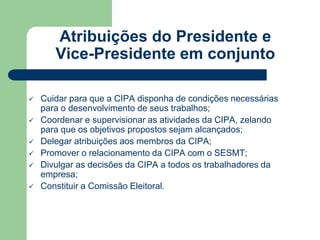 Atribuições do Presidente e 
Vice-Presidente em conjunto 
 Cuidar para que a CIPA disponha de condições necessárias 
para o desenvolvimento de seus trabalhos; 
 Coordenar e supervisionar as atividades da CIPA, zelando 
para que os objetivos propostos sejam alcançados; 
 Delegar atribuições aos membros da CIPA; 
 Promover o relacionamento da CIPA com o SESMT; 
 Divulgar as decisões da CIPA a todos os trabalhadores da 
empresa; 
 Constituir a Comissão Eleitoral. 
 