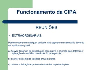 Funcionamento da CIPA 
REUNIÕES 
 EXTRAORDINÁRIAS: 
Podem ocorrer em qualquer período, não seguem um calendário deverão 
ser realizadas quando: 
a) houver denúncia de situação de risco grave e iminente que determine 
aplicação de medidas corretivas de emergência; 
b) ocorrer acidente do trabalho grave ou fatal; 
c) houver solicitação expressa de uma das representações. 
 