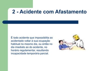 2 - Acidente com Afastamento 
É todo acidente que impossibilita ao 
acidentado voltar à sua ocupação 
habitual no mesmo dia, ou então no 
dia imediato ao do acidente, no 
horário regulamentar, resultando 
incapacidade temporária parcial. 
 