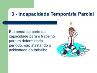 3 - Incapacidade Temporária Parcial 
É a perda de parte da 
capacidade para o trabalho 
por um determinado 
período, não afastando o 
acidentado do trabalho. 
 