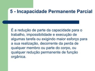 5 - Incapacidade Permanente Parcial 
É a redução de parte da capacidade para o 
trabalho, impossibilidade e execução de 
algumas tarefa ou exigindo maior esforço para 
a sua realização, decorrente da perda de 
qualquer membro ou parte do corpo, ou 
qualquer redução permanente de função 
orgânica. 
 