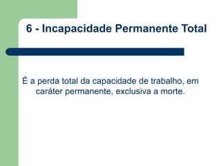6 - Incapacidade Permanente Total 
É a perda total da capacidade de trabalho, em 
caráter permanente, exclusiva a morte. 
 