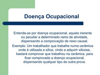Doença Ocupacional 
Entende-se por doença ocupacional, aquela inerente 
ou peculiar a determinado ramo de atividade, 
dispensando a comprovação de nexo causal. 
Exemplo: Um trabalhador que trabalhe numa cerâmica 
onde é utilizada a sílica, vindo a adquirir silicose, 
bastará comprovar que trabalhou na cerâmica, para 
ficar comprovada a doença ocupacional, 
dispensando qualquer tipo de outra prova. 
 