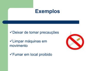 Exemplos 
Deixar de tomar precauções 
Limpar máquinas em 
movimento 
Fumar em local proibido 
 