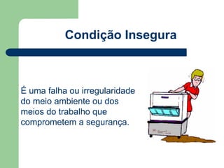 Condição Insegura 
É uma falha ou irregularidade 
do meio ambiente ou dos 
meios do trabalho que 
comprometem a segurança. 
 