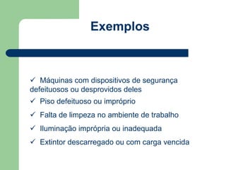 Exemplos 
 Máquinas com dispositivos de segurança 
defeituosos ou desprovidos deles 
 Piso defeituoso ou impróprio 
 Falta de limpeza no ambiente de trabalho 
 Iluminação imprópria ou inadequada 
 Extintor descarregado ou com carga vencida 
 
