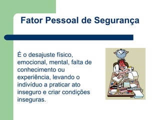 Fator Pessoal de Segurança 
É o desajuste físico, 
emocional, mental, falta de 
conhecimento ou 
experiência, levando o 
indivíduo a praticar ato 
inseguro e criar condições 
inseguras. 
 