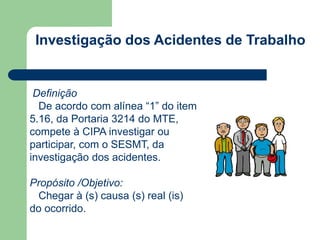 Investigação dos Acidentes de Trabalho 
Definição 
De acordo com alínea “1” do item 
5.16, da Portaria 3214 do MTE, 
compete à CIPA investigar ou 
participar, com o SESMT, da 
investigação dos acidentes. 
Propósito /Objetivo: 
Chegar à (s) causa (s) real (is) 
do ocorrido. 
 