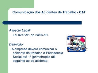 Comunicação dos Acidentes de Trabalho - CAT 
Aspecto Legal: 
Lei 8213/91 de 24/07/91. 
Definição: 
A empresa deverá comunicar o 
acidente do trabalho à Previdência 
Social até 1º (primeiro)dia útil 
seguinte ao do acidente. 
 