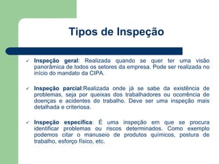 Tipos de Inspeção 
 Inspeção geral: Realizada quando se quer ter uma visão 
panorâmica de todos os setores da empresa. Pode ser realizada no 
início do mandato da CIPA. 
 Inspeção parcial:Realizada onde já se sabe da existência de 
problemas, seja por queixas dos trabalhadores ou ocorrência de 
doenças e acidentes do trabalho. Deve ser uma inspeção mais 
detalhada e criteriosa. 
 Inspeção específica: É uma inspeção em que se procura 
identificar problemas ou riscos determinados. Como exemplo 
podemos citar o manuseio de produtos químicos, postura de 
trabalho, esforço físico, etc. 
 