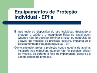 Equipamentos de Proteção 
Individual - EPI’s 
É todo meio ou dispositivo de uso individual, destinado a 
proteger a saúde e a integridade física do trabalhador. 
Quando não for possível eliminar o risco, ou neutralizá-lo 
através de medidas de proteção coletiva, implanta-se o 
Equipamento de Proteção Individual - EPI. 
Como exemplo temos a proteção contra quebra de agulha, 
instalada nas máquinas, quando não for possível adotar 
tal medida, ou durante a fase de implantação, adota-se o 
uso de óculos de proteção. 
 