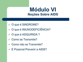 Módulo VI 
Noções Sobre AIDS 
 O que é SINDROME? 
 O que é IMUNODEFICIÊNCIA? 
 O que é ADQUIRIDA ? 
 Como se Transmite? 
 Como não se Transmite? 
 É Possível Prevenir a AIDS? 
 