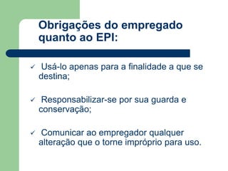 Obrigações do empregado 
quanto ao EPI: 
 Usá-lo apenas para a finalidade a que se 
destina; 
 Responsabilizar-se por sua guarda e 
conservação; 
 Comunicar ao empregador qualquer 
alteração que o torne impróprio para uso. 
 