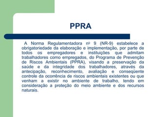 PPRA 
A Norma Regulamentadora no 9 (NR-9) estabelece a 
obrigatoriedade da elaboração e implementação, por parte de 
todos os empregadores e instituições que admitam 
trabalhadores como empregados, do Programa de Prevenção 
de Riscos Ambientais (PPRA), visando a preservação da 
saúde e da integridade dos trabalhadores, através da 
antecipação, reconhecimento, avaliação e conseqüente 
controle da ocorrência de riscos ambientais existentes ou que 
venham a existir no ambiente de trabalho, tendo em 
consideração a proteção do meio ambiente e dos recursos 
naturais. 
 