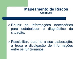 Mapeamento de Riscos 
Objetivos 
 Reunir as informações necessárias 
para estabelecer o diagnóstico da 
situação; 
 Possibilitar, durante a sua elaboração, 
a troca e divulgação de informações 
entre os funcionários. 
 