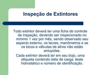 Inspeção de Extintores 
Todo extintor deverá ter uma ficha de controle 
de inspeção, devendo ser inspecionado no 
mínimo 1 vez por mês, sendo observado seu 
aspecto externo, os lacres, manômetros e se 
os bicos e válvulas de alívio não estão 
entupidas. 
Cada extintor deverá ter em seu bojo, uma 
etiqueta contendo data de carga, teste 
hidrostático e número de identificação. 
 