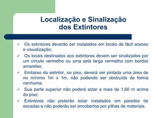 Localização e Sinalização 
dos Extintores 
 Os extintores deverão ser instalados em locais de fácil acesso 
e visualização; 
 Os locais destinados aos extintores devem ser sinalizados por 
um círculo vermelho ou uma seta larga vermelha com bordas 
amarelas; 
 Embaixo do extintor, no piso, deverá ser pintada uma área de 
no mínimo 1m x 1m, não podendo ser obstruída de forma 
nenhuma; 
 Sua parte superior não poderá estar a mais de 1,60 m acima 
do piso; 
 Extintores não poderão estar instalados em paredes de 
escadas e não poderão ser encobertos por pilhas de materiais. 
 