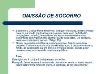 OMISSÃO DE SOCORRO 
 Segundo o Código Penal Brasileiro, qualquer indivíduo, mesmo o leigo 
na área da saúde (pertencente a qualquer outra área de trabalho, 
ocupação ou estudo), tem o dever de ajudar um necessitado ou 
acidentado ou simplesmente chamar ajuda para estes. Do contrário, 
sofrerá complicações penais. "Artigo 135. 
 Deixar de prestar assistência, quando possível fazê-lo sem risco 
pessoal, à criança abandonada ou extraviada, ou à pessoa inválida ou 
ferida, ao desamparo ou em grave e iminente perigo; ou não pedir, 
nesses casos, o socorro da autoridade pública: 
Pena. 
Detenção, de 1 (um) a 6 (seis) meses, ou multa. 
Parágrafo único. A pena é aumentada de metade, se da omissão resulta 
lesão corporal de natureza grave, e triplicada, se resulta a morte." 
 
