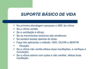 SUPORTE BÁSICO DE VIDA 
 Na primeira abordagem pesquise o ABC da vítima 
 Se a vítima ventila; 
 Se a ventilação é eficaz; 
 Se os movimentos torácicos são simétricos; 
 Se existem lesões abertas do tórax. 
 Faça isto aplicando o método: VER, OUVIR e SENTIR 
 Atuação: 
 Se a vítima não ventila efetue duas insuflações, e verifique a 
circulação; 
 Se a vítima estiver com pulso e não ventilar, efetue duas 
insuflação. 
 