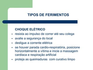 TIPOS DE FERIMENTOS 
CHOQUE ELÉTRICO 
 resista ao impulso de correr até seu colega 
 avalie a segurança do local 
 desligue a corrente elétrica 
 se houver parada cardio-respiratória, posicione 
horizontalmente a vítima e inicie a massagem 
cardíaca e respiração artificial 
 proteja as queimaduras com curativo limpo 
 